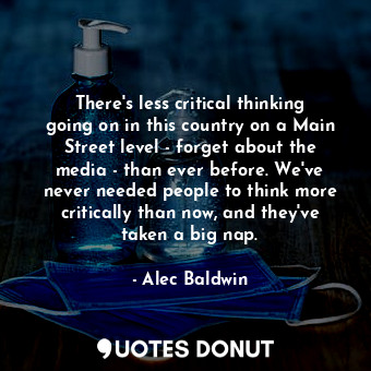 There&#39;s less critical thinking going on in this country on a Main Street level - forget about the media - than ever before. We&#39;ve never needed people to think more critically than now, and they&#39;ve taken a big nap.