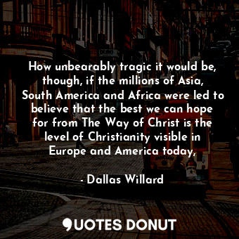 How unbearably tragic it would be, though, if the millions of Asia, South America and Africa were led to believe that the best we can hope for from The Way of Christ is the level of Christianity visible in Europe and America today,