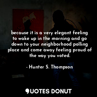 because it is a very elegant feeling to wake up in the morning and go down to your neighborhood polling place and come away feeling proud of the way you voted.