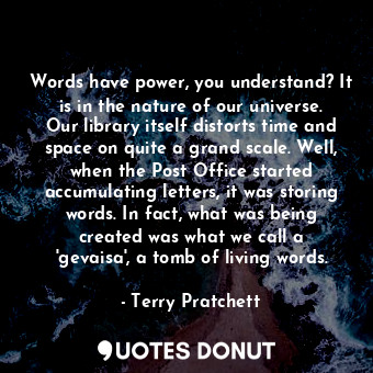 Words have power, you understand? It is in the nature of our universe. Our library itself distorts time and space on quite a grand scale. Well, when the Post Office started accumulating letters, it was storing words. In fact, what was being created was what we call a 'gevaisa', a tomb of living words.