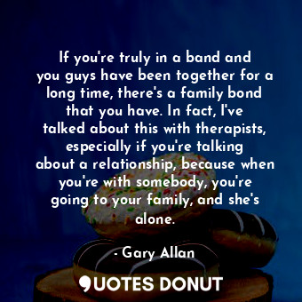 If you&#39;re truly in a band and you guys have been together for a long time, there&#39;s a family bond that you have. In fact, I&#39;ve talked about this with therapists, especially if you&#39;re talking about a relationship, because when you&#39;re with somebody, you&#39;re going to your family, and she&#39;s alone.