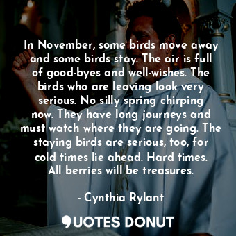 In November, some birds move away and some birds stay. The air is full of good-byes and well-wishes. The birds who are leaving look very serious. No silly spring chirping now. They have long journeys and must watch where they are going. The staying birds are serious, too, for cold times lie ahead. Hard times. All berries will be treasures.