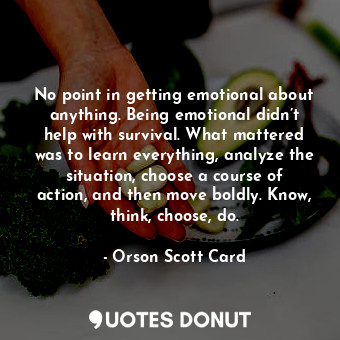 No point in getting emotional about anything. Being emotional didn’t help with survival. What mattered was to learn everything, analyze the situation, choose a course of action, and then move boldly. Know, think, choose, do.