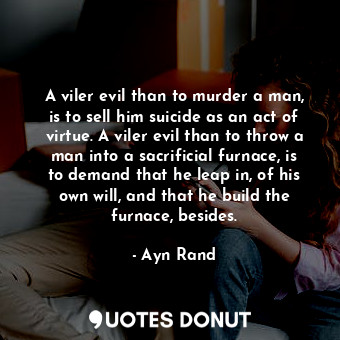 A viler evil than to murder a man, is to sell him suicide as an act of virtue. A viler evil than to throw a man into a sacrificial furnace, is to demand that he leap in, of his own will, and that he build the furnace, besides.