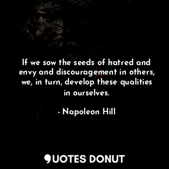 If we sow the seeds of hatred and envy and discouragement in others, we, in turn, develop these qualities in ourselves.