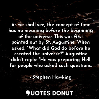 As we shall see, the concept of time has no meaning before the beginning of the universe. This was first pointed out by St. Augustine. When asked: "What did God do before he created the universe?" Augustine didn't reply: "He was preparing Hell for people who asked such questions.