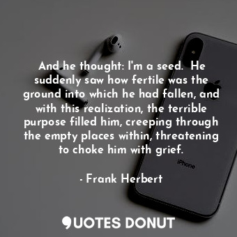 And he thought: I'm a seed.  He suddenly saw how fertile was the ground into which he had fallen, and with this realization, the terrible purpose filled him, creeping through the empty places within, threatening to choke him with grief.