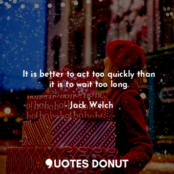It is better to act too quickly than it is to wait too long.