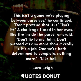 This isn't a game we're playing between ourselves," he continued. "Don't pretend that it is." "Isn't it?" A challenge flared in her eyes, like fire inside the purest emerald. "Don't lie to me, John. Don't pretend it's any more than it really is. It's a job. One we're both determined to complete, nothing more."  "Like hell.