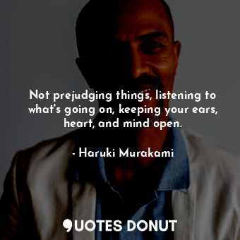 Not prejudging things, listening to what's going on, keeping your ears, heart, and mind open.