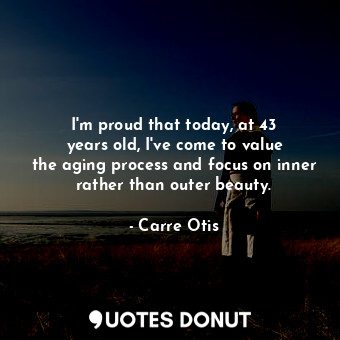  I&#39;m proud that today, at 43 years old, I&#39;ve come to value the aging proc... - Carre Otis - Quotes Donut