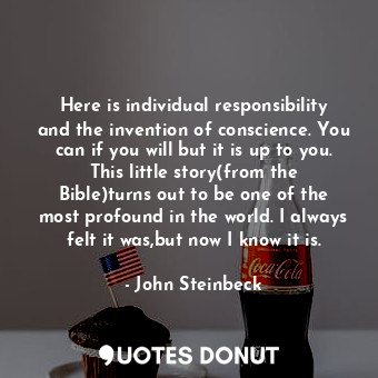 Here is individual responsibility and the invention of conscience. You can if you will but it is up to you. This little story(from the Bible)turns out to be one of the most profound in the world. I always felt it was,but now I know it is.