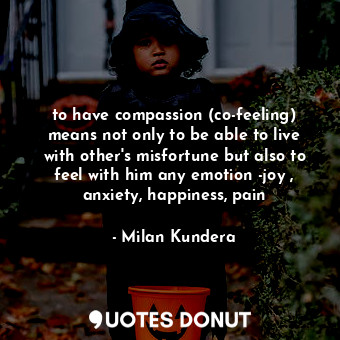 to have compassion (co-feeling) means not only to be able to live with other's misfortune but also to feel with him any emotion -joy , anxiety, happiness, pain