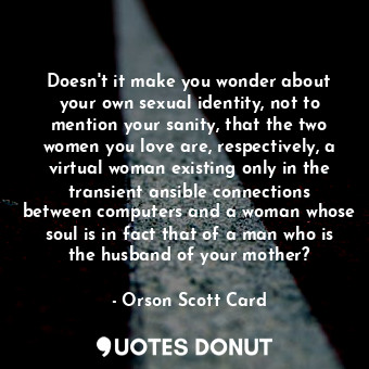 Doesn't it make you wonder about your own sexual identity, not to mention your sanity, that the two women you love are, respectively, a virtual woman existing only in the transient ansible connections between computers and a woman whose soul is in fact that of a man who is the husband of your mother?