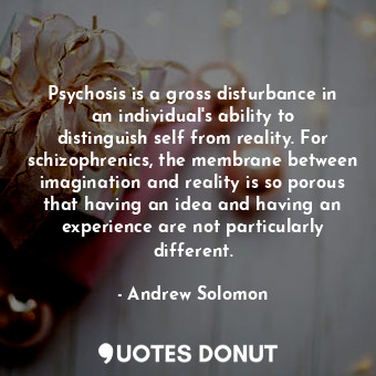 Psychosis is a gross disturbance in an individual's ability to distinguish self from reality. For schizophrenics, the membrane between imagination and reality is so porous that having an idea and having an experience are not particularly different.