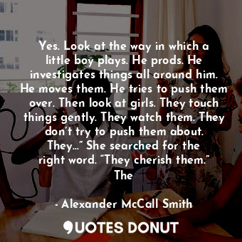 Yes. Look at the way in which a little boy plays. He prods. He investigates things all around him. He moves them. He tries to push them over. Then look at girls. They touch things gently. They watch them. They don’t try to push them about. They…” She searched for the right word. “They cherish them.” The