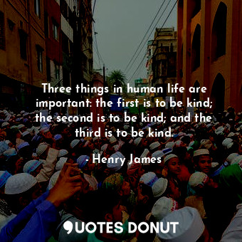 Three things in human life are important: the first is to be kind; the second is to be kind; and the third is to be kind.