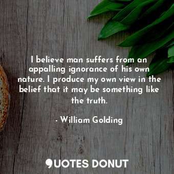 I believe man suffers from an appalling ignorance of his own nature. I produce my own view in the belief that it may be something like the truth.