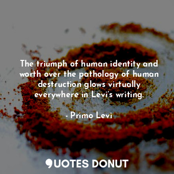 The triumph of human identity and worth over the pathology of human destruction glows virtually everywhere in Levi’s writing.