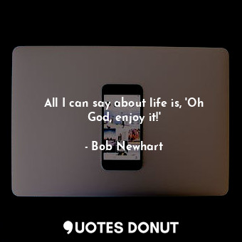 All I can say about life is, &#39;Oh God, enjoy it!&#39;