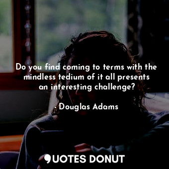 Do you find coming to terms with the mindless tedium of it all presents an interesting challenge?
