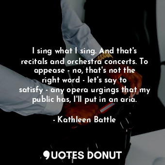 I sing what I sing. And that&#39;s recitals and orchestra concerts. To appease - no, that&#39;s not the right word - let&#39;s say to satisfy - any opera urgings that my public has, I&#39;ll put in an aria.