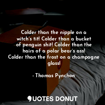 Colder than the nipple on a witch’s tit! Colder than a bucket of penguin shit! Colder than the hairs of a polar bear’s ass! Colder than the frost on a champagne glass!