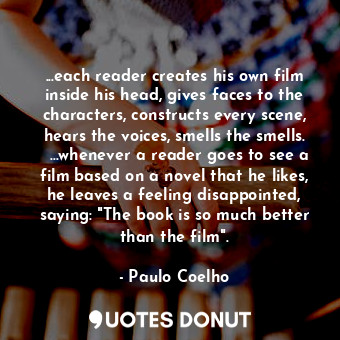 ...each reader creates his own film inside his head, gives faces to the characters, constructs every scene, hears the voices, smells the smells.   ...whenever a reader goes to see a film based on a novel that he likes, he leaves a feeling disappointed, saying: "The book is so much better than the film".