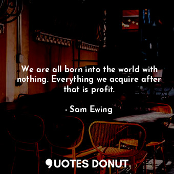 We are all born into the world with nothing. Everything we acquire after that is profit.