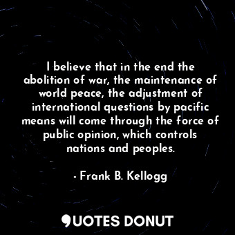 I believe that in the end the abolition of war, the maintenance of world peace, the adjustment of international questions by pacific means will come through the force of public opinion, which controls nations and peoples.