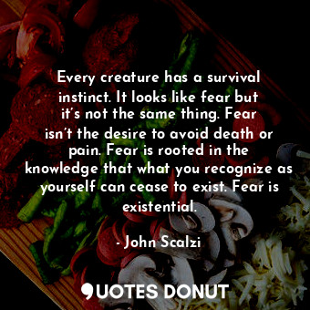 Every creature has a survival instinct. It looks like fear but it’s not the same thing. Fear isn’t the desire to avoid death or pain. Fear is rooted in the knowledge that what you recognize as yourself can cease to exist. Fear is existential.