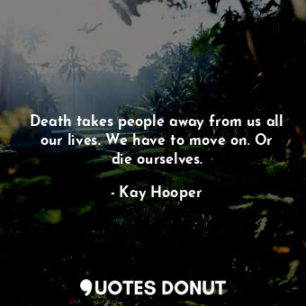 Death takes people away from us all our lives. We have to move on. Or die ourselves.
