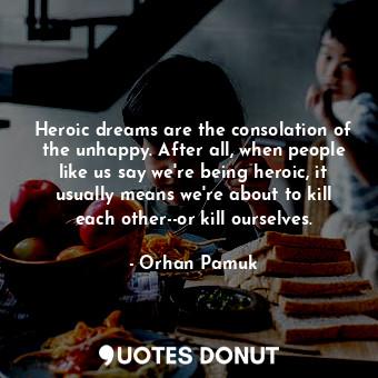 Heroic dreams are the consolation of the unhappy. After all, when people like us say we're being heroic, it usually means we're about to kill each other--or kill ourselves.