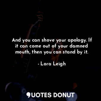 And you can shove your apology. If it can come out of your damned mouth, then you can stand by it.