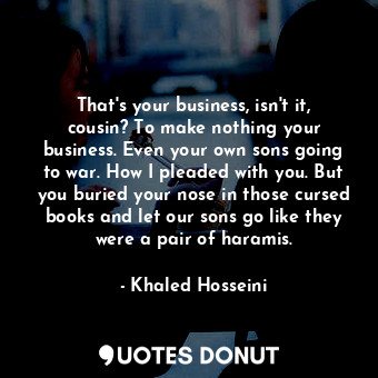 That's your business, isn't it, cousin? To make nothing your business. Even your own sons going to war. How I pleaded with you. But you buried your nose in those cursed books and let our sons go like they were a pair of haramis.
