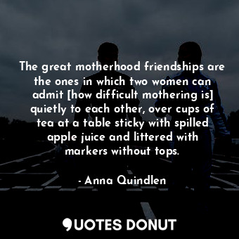 The great motherhood friendships are the ones in which two women can admit [how difficult mothering is] quietly to each other, over cups of tea at a table sticky with spilled apple juice and littered with markers without tops.