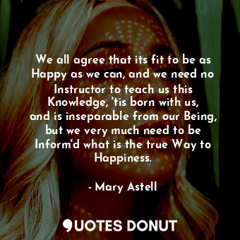  We all agree that its fit to be as Happy as we can, and we need no Instructor to... - Mary Astell - Quotes Donut