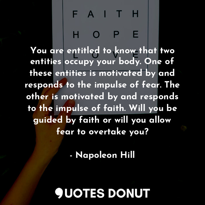 You are entitled to know that two entities occupy your body. One of these entities is motivated by and responds to the impulse of fear. The other is motivated by and responds to the impulse of faith. Will you be guided by faith or will you allow fear to overtake you?