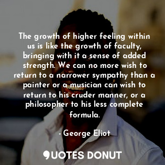 The growth of higher feeling within us is like the growth of faculty, bringing with it a sense of added strength. We can no more wish to return to a narrower sympathy than a painter or a musician can wish to return to his cruder manner, or a philosopher to his less complete formula.