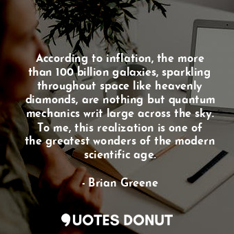 According to inflation, the more than 100 billion galaxies, sparkling throughout space like heavenly diamonds, are nothing but quantum mechanics writ large across the sky. To me, this realization is one of the greatest wonders of the modern scientific age.