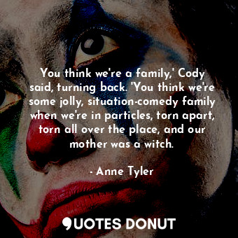 You think we're a family,' Cody said, turning back. 'You think we're some jolly, situation-comedy family when we're in particles, torn apart, torn all over the place, and our mother was a witch.