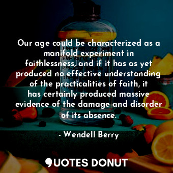 Our age could be characterized as a manifold experiment in faithlessness, and if it has as yet produced no effective understanding of the practicalities of faith, it has certainly produced massive evidence of the damage and disorder of its absence.