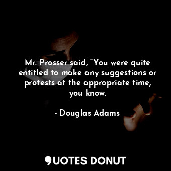 Mr. Prosser said, “You were quite entitled to make any suggestions or protests at the appropriate time, you know.