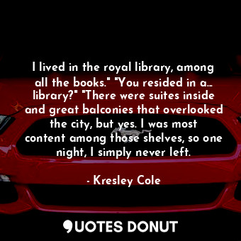 I lived in the royal library, among all the books." "You resided in a... library?" "There were suites inside and great balconies that overlooked the city, but yes. I was most content among those shelves, so one night, I simply never left.