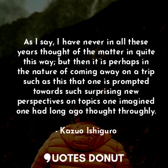  As I say, I have never in all these years thought of the matter in quite this wa... - Kazuo Ishiguro - Quotes Donut