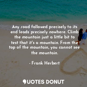 Any road followed precisely to its end leads precisely nowhere. Climb the mountain just a little bit to test that it's a mountain. From the top of the mountain, you cannot see the mountain.