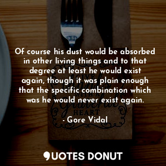 Of course his dust would be absorbed in other living things and to that degree at least he would exist again, though it was plain enough that the specific combination which was he would never exist again.