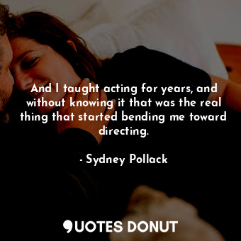 And I taught acting for years, and without knowing it that was the real thing that started bending me toward directing.