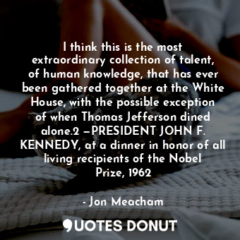 I think this is the most extraordinary collection of talent, of human knowledge, that has ever been gathered together at the White House, with the possible exception of when Thomas Jefferson dined alone.2 —PRESIDENT JOHN F. KENNEDY, at a dinner in honor of all living recipients of the Nobel Prize, 1962