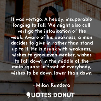 It was vertigo. A heady, insuperable longing to fall. We might also call vertigo the intoxication of the weak. Aware of his weakness, a man decides to give in rather than stand up to it. He is drunk with weakness, wishes to grow even weaker, wishes to fall down in the middle of the main square in front of everybody, wishes to be down, lower than down.